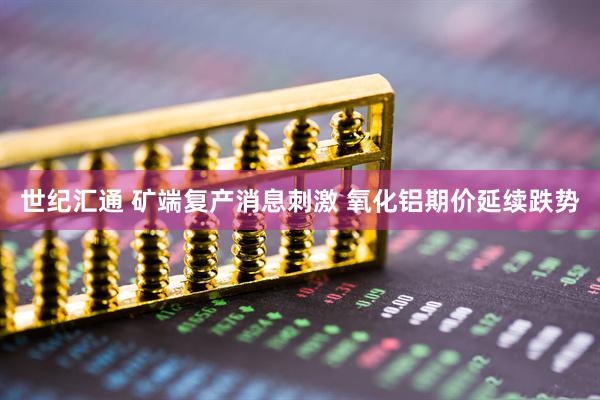 世纪汇通 矿端复产消息刺激 氧化铝期价延续跌势