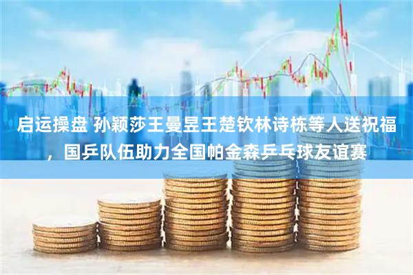 启运操盘 孙颖莎王曼昱王楚钦林诗栋等人送祝福，国乒队伍助力全国帕金森乒乓球友谊赛