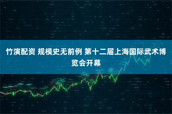 竹演配资 规模史无前例 第十二届上海国际武术博览会开幕