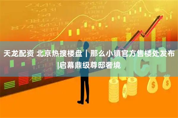 天龙配资 北京热搜楼盘｜那么小镇官方售楼处发布|启幕鼎级尊邸奢境