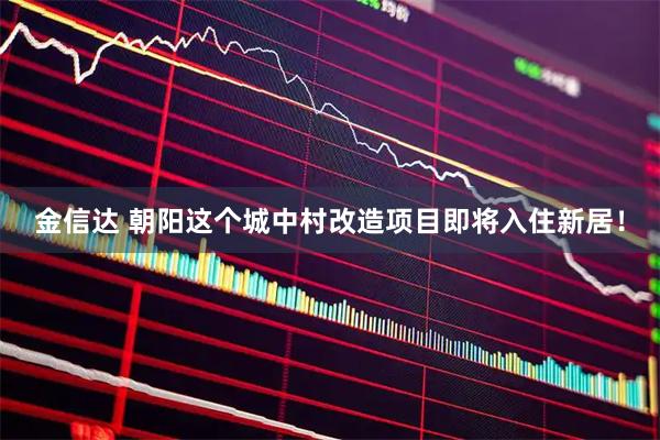 金信达 朝阳这个城中村改造项目即将入住新居！