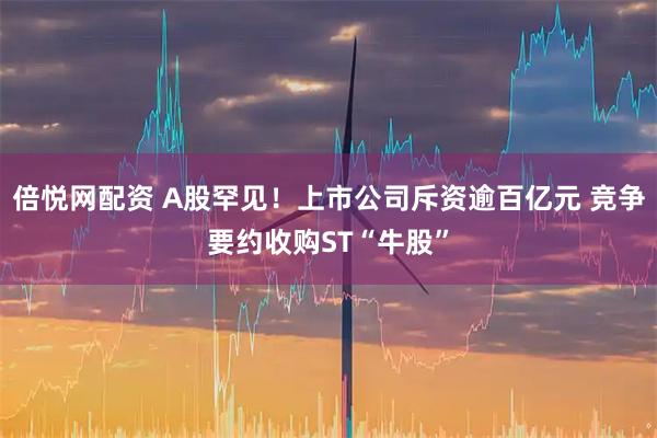 倍悦网配资 A股罕见！上市公司斥资逾百亿元 竞争要约收购ST“牛股”