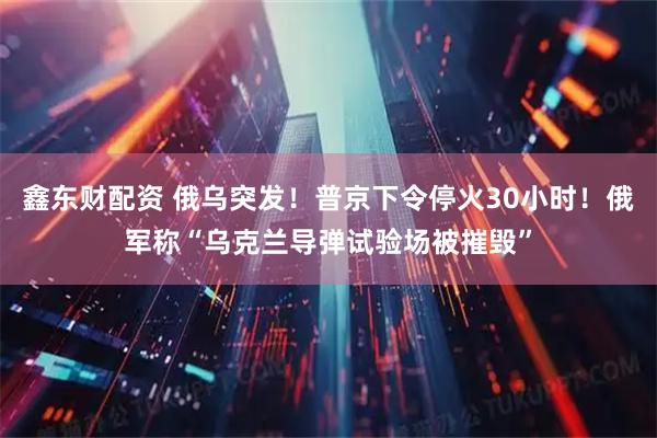 鑫东财配资 俄乌突发！普京下令停火30小时！俄军称“乌克兰导弹试验场被摧毁”