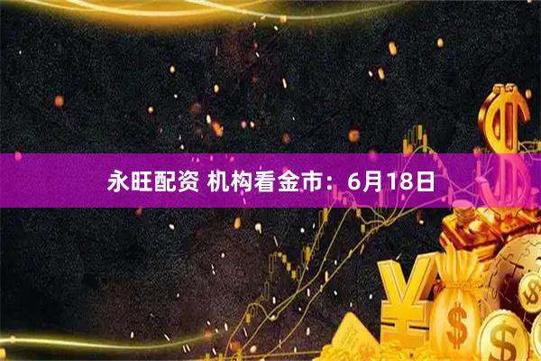 永旺配资 机构看金市：6月18日