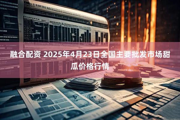 融合配资 2025年4月23日全国主要批发市场甜瓜价格行情