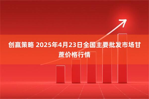 创赢策略 2025年4月23日全国主要批发市场甘蔗价格行情
