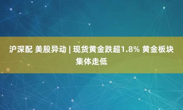 沪深配 美股异动 | 现货黄金跌超1.8% 黄金板块集体走低
