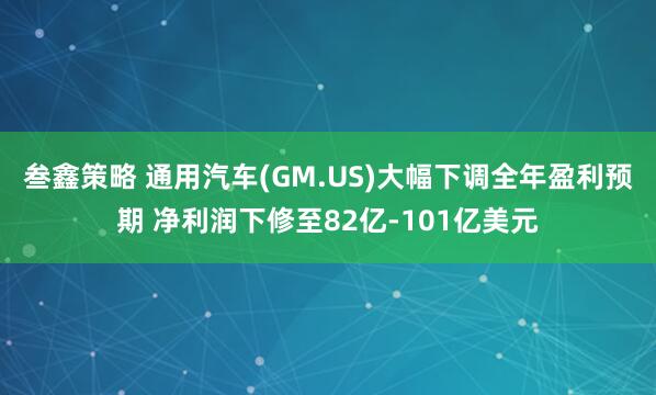 叁鑫策略 通用汽车(GM.US)大幅下调全年盈利预期 净利润下修至82亿-101亿美元