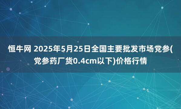 恒牛网 2025年5月25日全国主要批发市场党参(党参药厂货0.4cm以下)价格行情