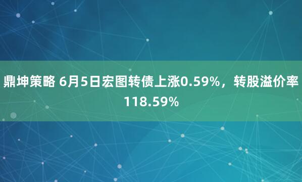 鼎坤策略 6月5日宏图转债上涨0.59%，转股溢价率118.59%
