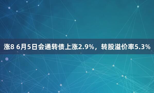 涨8 6月5日会通转债上涨2.9%，转股溢价率5.3%