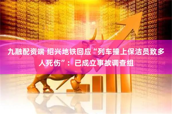 九融配资端 绍兴地铁回应“列车撞上保洁员致多人死伤”：已成立事故调查组