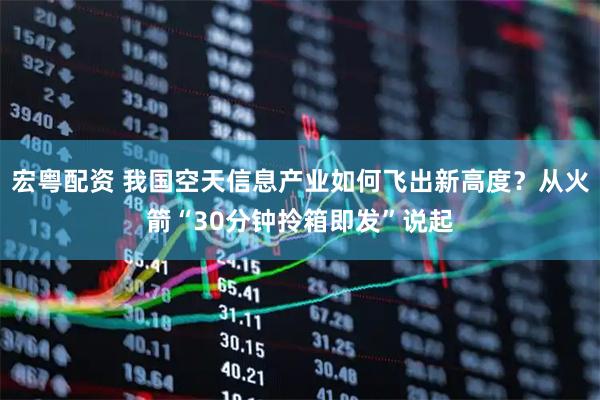 宏粤配资 我国空天信息产业如何飞出新高度？从火箭“30分钟拎箱即发”说起