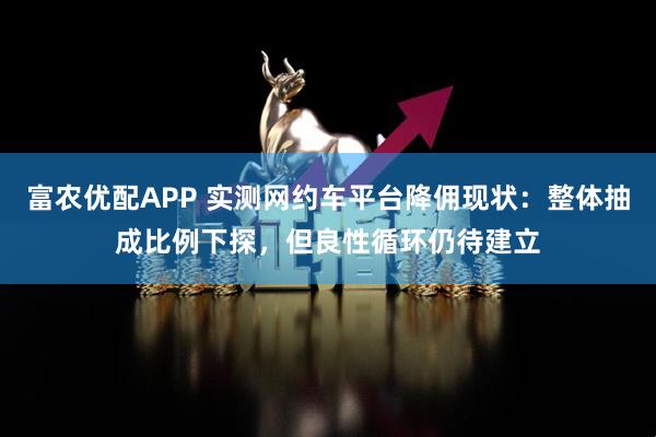 富农优配APP 实测网约车平台降佣现状：整体抽成比例下探，但良性循环仍待建立