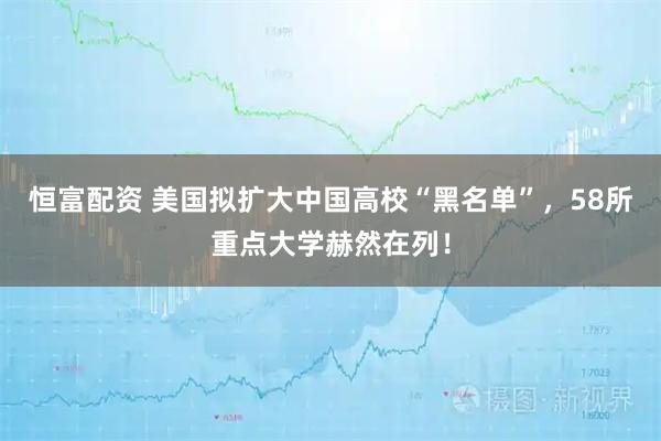 恒富配资 美国拟扩大中国高校“黑名单”，58所重点大学赫然在列！