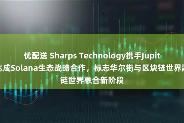 优配送 Sharps Technology携手Jupiter交易所达成Solana生态战略合作，标志华尔街与区块链世界融合新阶段