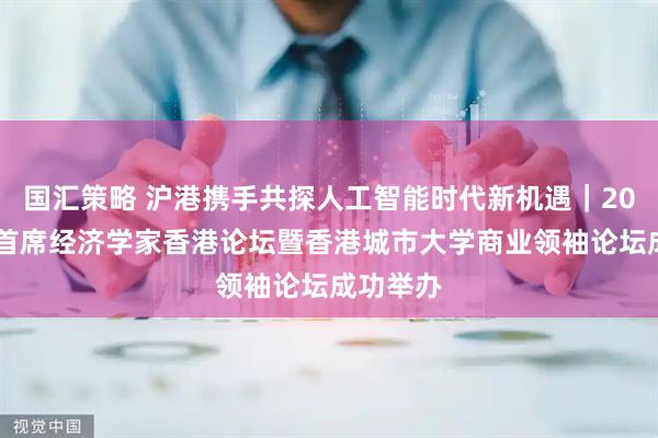 国汇策略 沪港携手共探人工智能时代新机遇｜2025复旦首席经济学家香港论坛暨香港城市大学商业领袖论坛成功举办