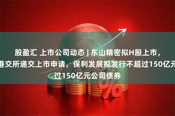 股盈汇 上市公司动态 | 东山精密拟H股上市，格林美向港交所递交上市申请，保利发展拟发行不超过150亿元公司债券