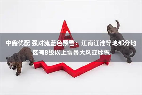 中鑫优配 强对流蓝色预警：江南江淮等地部分地区有8级以上雷暴大风或冰雹