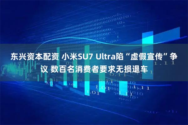 东兴资本配资 小米SU7 Ultra陷“虚假宣传”争议 数百名消费者要求无损退车