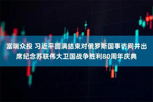 富瑞众投 习近平圆满结束对俄罗斯国事访问并出席纪念苏联伟大卫国战争胜利80周年庆典