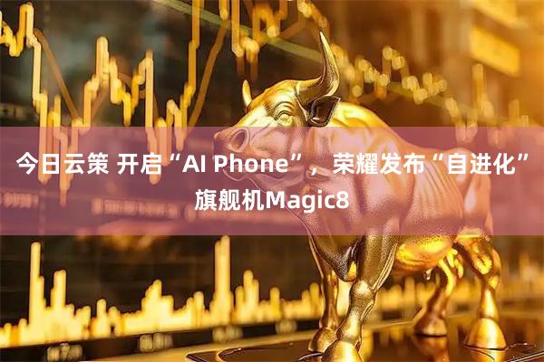 今日云策 开启“AI Phone”，荣耀发布“自进化”旗舰机Magic8