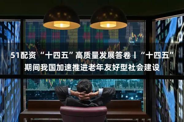51配资 “十四五”高质量发展答卷丨“十四五”期间我国加速推进老年友好型社会建设