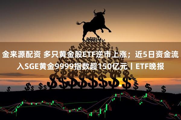 金来源配资 多只黄金股ETF逆市上涨；近5日资金流入SGE黄金9999指数超150亿元丨ETF晚报