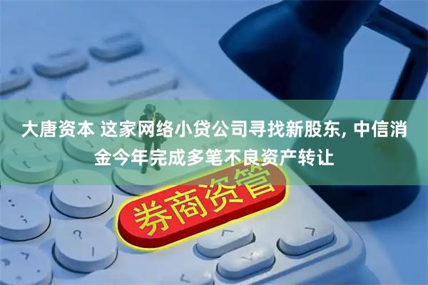 大唐资本 这家网络小贷公司寻找新股东, 中信消金今年完成多笔不良资产转让