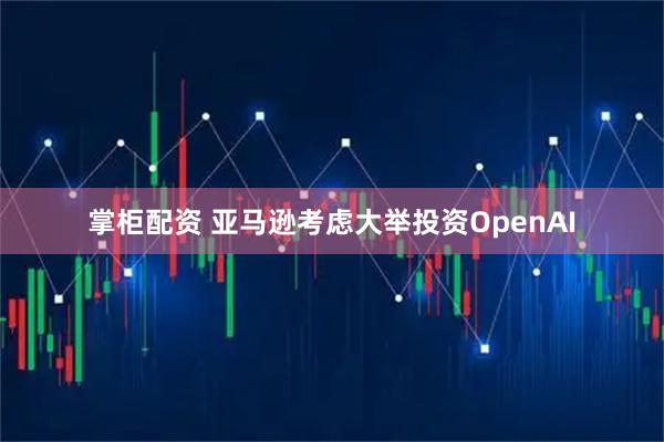 掌柜配资 亚马逊考虑大举投资OpenAI