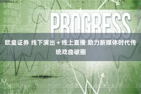 欧皇证券 线下演出＋线上直播 助力新媒体时代传统戏曲破圈