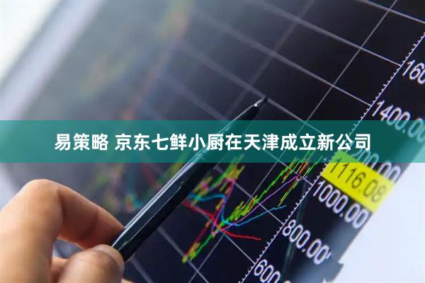 易策略 京东七鲜小厨在天津成立新公司