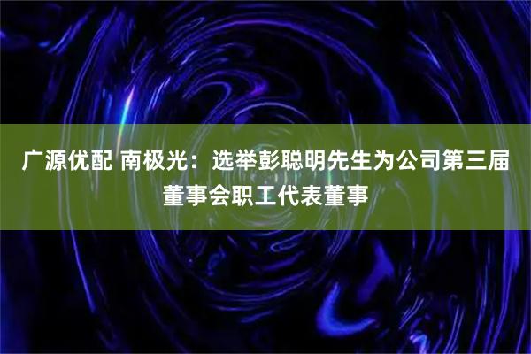 广源优配 南极光：选举彭聪明先生为公司第三届董事会职工代表董事