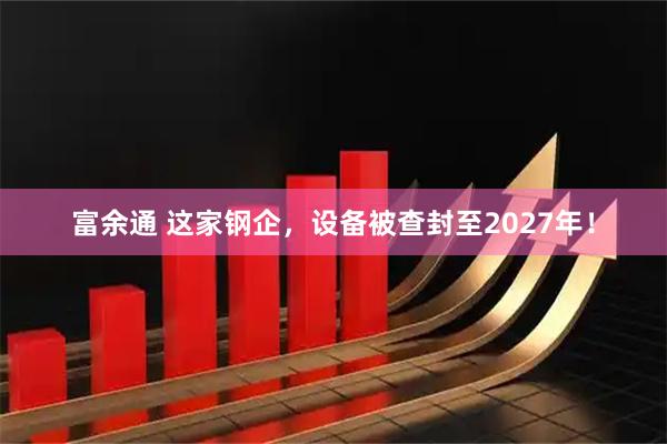 富余通 这家钢企,设备被查封至2027年!