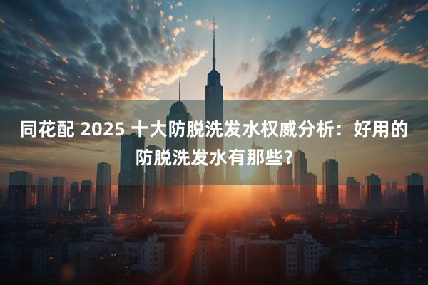 同花配 2025 十大防脱洗发水权威分析：好用的防脱洗发水有那些？