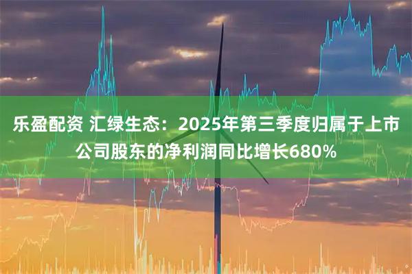乐盈配资 汇绿生态:2025年第三季度归属于上市公司股东的净利润同比增长680%