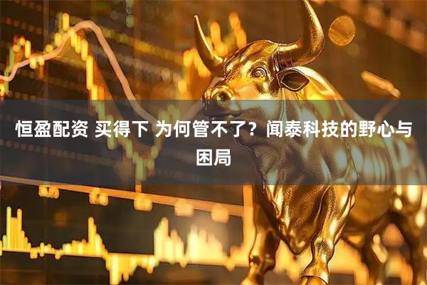 恒盈配资 买得下 为何管不了?闻泰科技的野心与困局