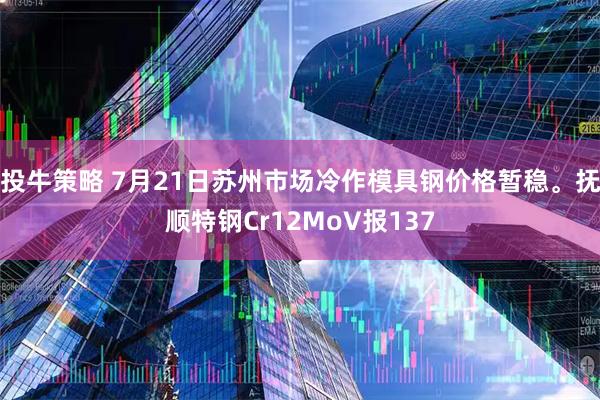 投牛策略 7月21日苏州市场冷作模具钢价格暂稳。抚顺特钢Cr12MoV报137
