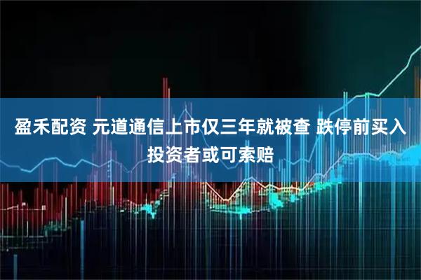 盈禾配资 元道通信上市仅三年就被查 跌停前买入投资者或可索赔