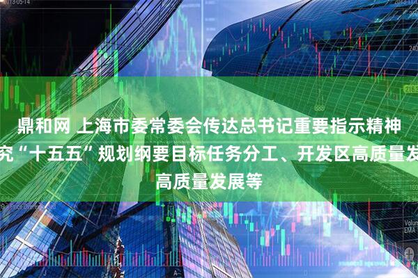 鼎和网 上海市委常委会传达总书记重要指示精神，研究“十五五”规划纲要目标任务分工、开发区高质量发展等