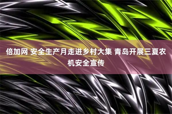 倍加网 安全生产月走进乡村大集 青岛开展三夏农机安全宣传