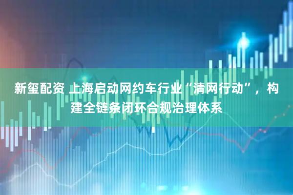 新玺配资 上海启动网约车行业“清网行动”，构建全链条闭环合规治理体系
