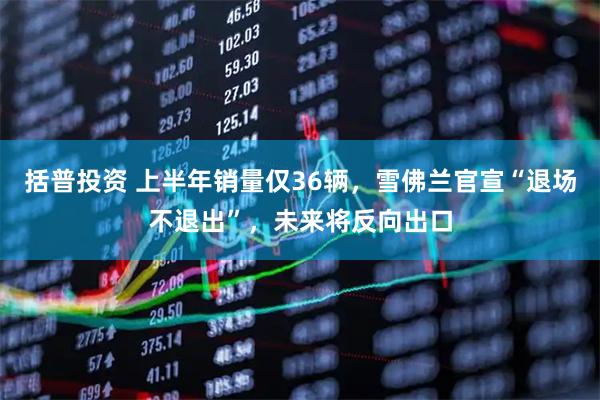 括普投资 上半年销量仅36辆，雪佛兰官宣“退场不退出”，未来将反向出口