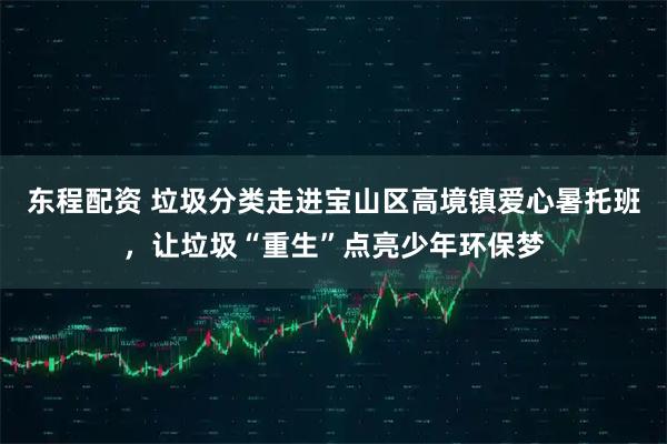 东程配资 垃圾分类走进宝山区高境镇爱心暑托班,让垃圾“重生”点亮少年环保梦