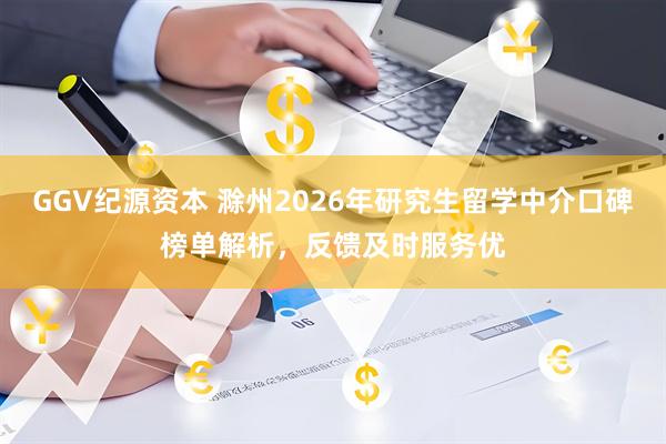 GGV纪源资本 滁州2026年研究生留学中介口碑榜单解析，反馈及时服务优