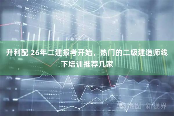 升利配 26年二建报考开始,热门的二级建造师线下培训推荐几家